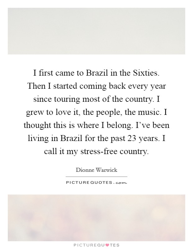 I first came to Brazil in the Sixties. Then I started coming back every year since touring most of the country. I grew to love it, the people, the music. I thought this is where I belong. I've been living in Brazil for the past 23 years. I call it my stress-free country Picture Quote #1