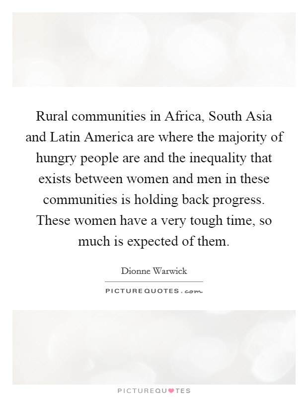 Rural communities in Africa, South Asia and Latin America are where the majority of hungry people are and the inequality that exists between women and men in these communities is holding back progress. These women have a very tough time, so much is expected of them Picture Quote #1