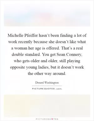 Michelle Pfeiffer hasn’t been finding a lot of work recently because she doesn’t like what a woman her age is offered. That’s a real double standard. You get Sean Connery, who gets older and older, still playing opposite young ladies, but it doesn’t work the other way around Picture Quote #1