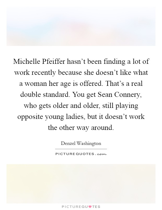 Michelle Pfeiffer hasn't been finding a lot of work recently because she doesn't like what a woman her age is offered. That's a real double standard. You get Sean Connery, who gets older and older, still playing opposite young ladies, but it doesn't work the other way around Picture Quote #1