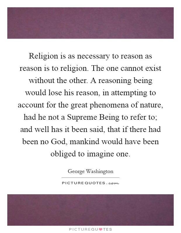 Religion is as necessary to reason as reason is to religion. The one cannot exist without the other. A reasoning being would lose his reason, in attempting to account for the great phenomena of nature, had he not a Supreme Being to refer to; and well has it been said, that if there had been no God, mankind would have been obliged to imagine one Picture Quote #1