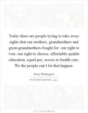 Today there are people trying to take away rights that our mothers, grandmothers and great-grandmothers fought for: our right to vote, our right to choose, affordable quality education, equal pay, access to health care. We the people can’t let that happen Picture Quote #1