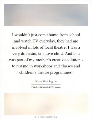 I wouldn’t just come home from school and watch TV everyday, they had me involved in lots of local theatre. I was a very dramatic, talkative child. And that was part of my mother’s creative solution - to put me in workshops and classes and children’s theatre programmes Picture Quote #1