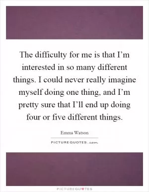The difficulty for me is that I’m interested in so many different things. I could never really imagine myself doing one thing, and I’m pretty sure that I’ll end up doing four or five different things Picture Quote #1