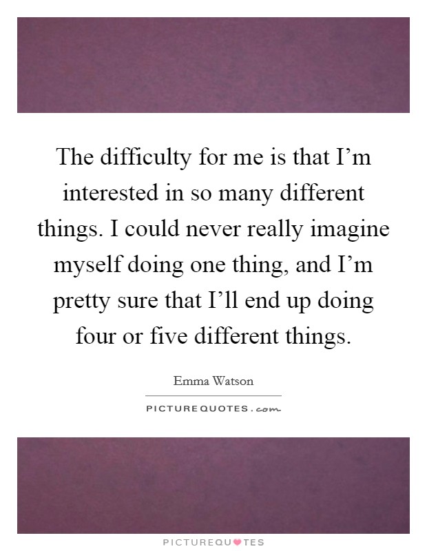 The difficulty for me is that I'm interested in so many different things. I could never really imagine myself doing one thing, and I'm pretty sure that I'll end up doing four or five different things Picture Quote #1