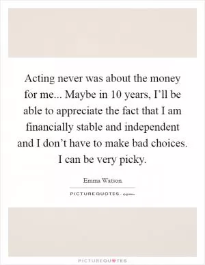 Acting never was about the money for me... Maybe in 10 years, I’ll be able to appreciate the fact that I am financially stable and independent and I don’t have to make bad choices. I can be very picky Picture Quote #1
