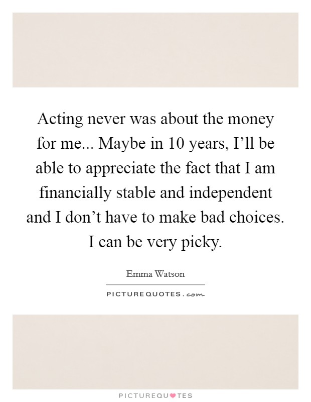 Acting never was about the money for me... Maybe in 10 years, I'll be able to appreciate the fact that I am financially stable and independent and I don't have to make bad choices. I can be very picky Picture Quote #1