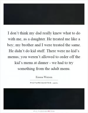 I don’t think my dad really knew what to do with me, as a daughter. He treated me like a boy; my brother and I were treated the same. He didn’t do kid stuff. There were no kid’s menus; you weren’t allowed to order off the kid’s menu at dinner - we had to try something from the adult menu Picture Quote #1