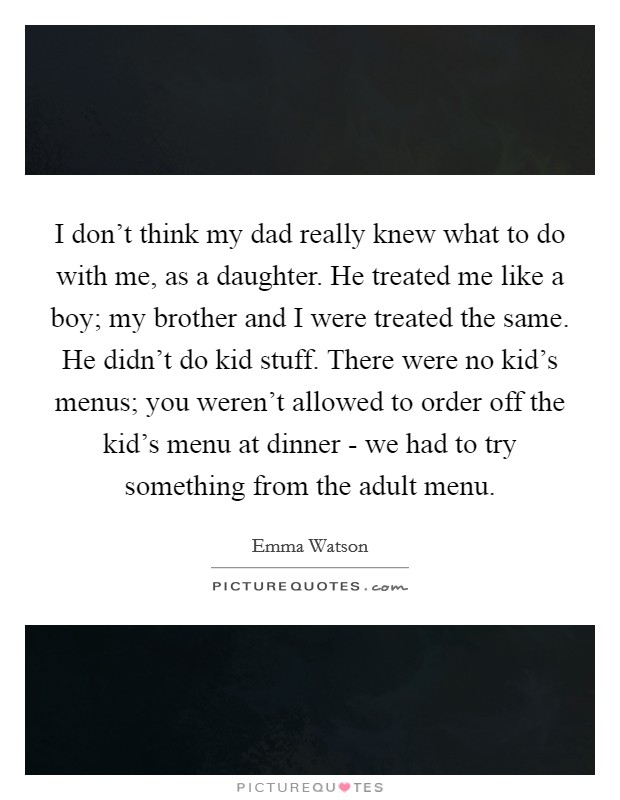 I don't think my dad really knew what to do with me, as a daughter. He treated me like a boy; my brother and I were treated the same. He didn't do kid stuff. There were no kid's menus; you weren't allowed to order off the kid's menu at dinner - we had to try something from the adult menu Picture Quote #1