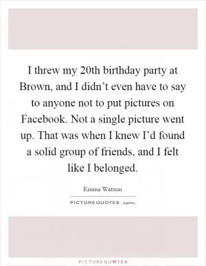 I threw my 20th birthday party at Brown, and I didn’t even have to say to anyone not to put pictures on Facebook. Not a single picture went up. That was when I knew I’d found a solid group of friends, and I felt like I belonged Picture Quote #1