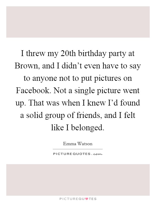 I threw my 20th birthday party at Brown, and I didn't even have to say to anyone not to put pictures on Facebook. Not a single picture went up. That was when I knew I'd found a solid group of friends, and I felt like I belonged Picture Quote #1