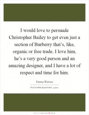 I would love to persuade Christopher Bailey to get even just a section of Burberry that’s, like, organic or free trade. I love him, he’s a very good person and an amazing designer, and I have a lot of respect and time for him Picture Quote #1