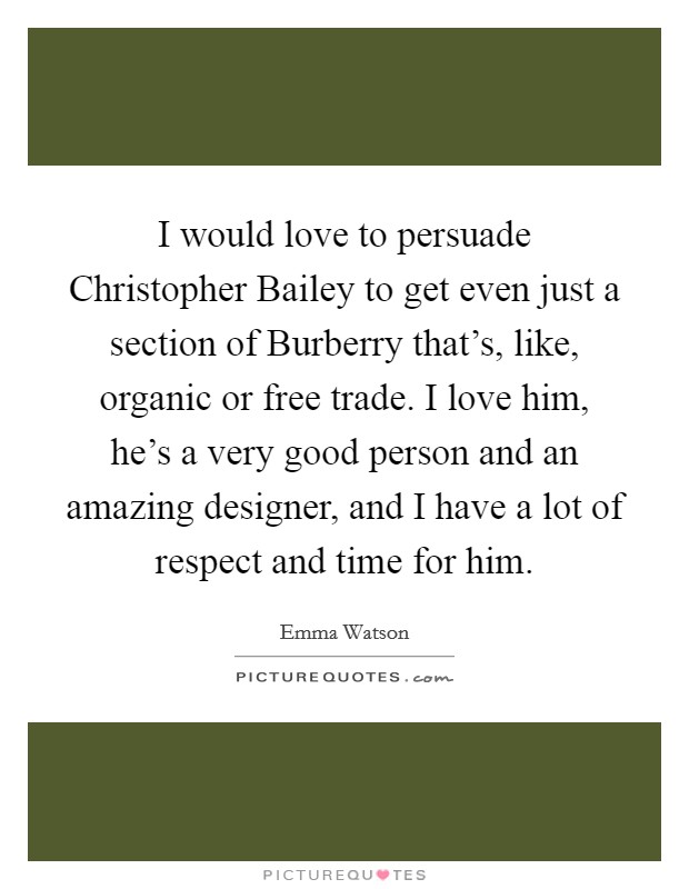 I would love to persuade Christopher Bailey to get even just a section of Burberry that's, like, organic or free trade. I love him, he's a very good person and an amazing designer, and I have a lot of respect and time for him Picture Quote #1