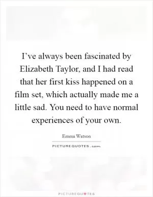 I’ve always been fascinated by Elizabeth Taylor, and I had read that her first kiss happened on a film set, which actually made me a little sad. You need to have normal experiences of your own Picture Quote #1