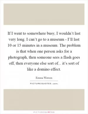 If I went to somewhere busy, I wouldn’t last very long. I can’t go to a museum - I’ll last 10 or 15 minutes in a museum. The problem is that when one person asks for a photograph, then someone sees a flash goes off, then everyone else sort of... it’s sort of like a domino effect Picture Quote #1