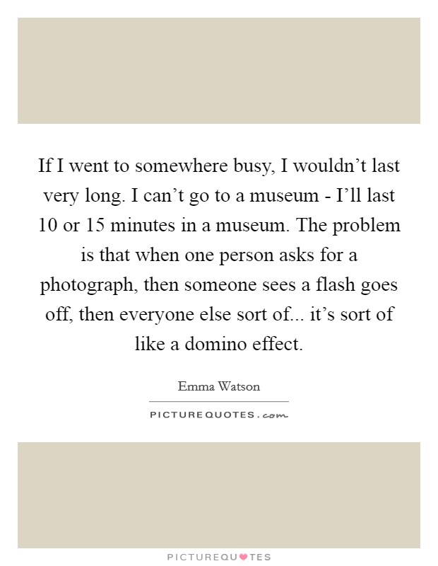 If I went to somewhere busy, I wouldn't last very long. I can't go to a museum - I'll last 10 or 15 minutes in a museum. The problem is that when one person asks for a photograph, then someone sees a flash goes off, then everyone else sort of... it's sort of like a domino effect Picture Quote #1