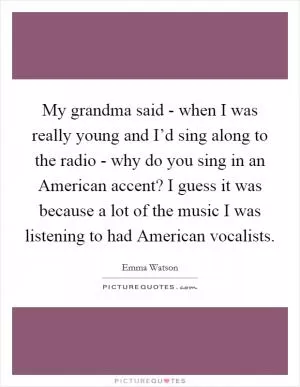 My grandma said - when I was really young and I’d sing along to the radio - why do you sing in an American accent? I guess it was because a lot of the music I was listening to had American vocalists Picture Quote #1