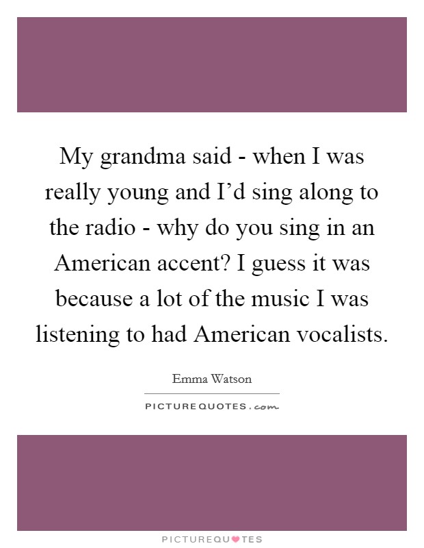 My grandma said - when I was really young and I'd sing along to the radio - why do you sing in an American accent? I guess it was because a lot of the music I was listening to had American vocalists Picture Quote #1