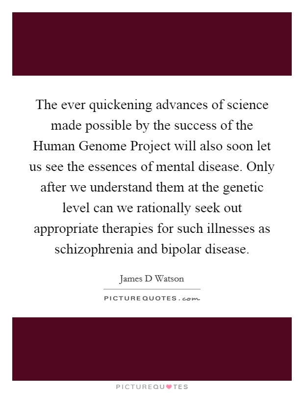 The ever quickening advances of science made possible by the success of the Human Genome Project will also soon let us see the essences of mental disease. Only after we understand them at the genetic level can we rationally seek out appropriate therapies for such illnesses as schizophrenia and bipolar disease Picture Quote #1