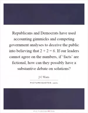 Republicans and Democrats have used accounting gimmicks and competing government analyses to deceive the public into believing that 2   2 = 6. If our leaders cannot agree on the numbers, if ‘facts’ are fictional, how can they possibly have a substantive debate on solutions? Picture Quote #1
