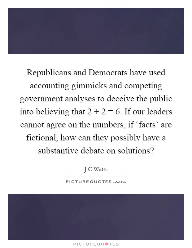 Republicans and Democrats have used accounting gimmicks and competing government analyses to deceive the public into believing that 2   2 = 6. If our leaders cannot agree on the numbers, if ‘facts' are fictional, how can they possibly have a substantive debate on solutions? Picture Quote #1