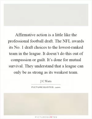 Affirmative action is a little like the professional football draft. The NFL awards its No. 1 draft choices to the lowest-ranked team in the league. It doesn’t do this out of compassion or guilt. It’s done for mutual survival. They understand that a league can only be as strong as its weakest team Picture Quote #1