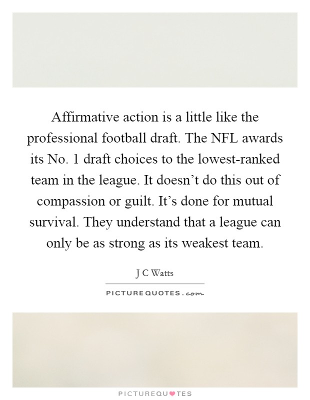 Affirmative action is a little like the professional football draft. The NFL awards its No. 1 draft choices to the lowest-ranked team in the league. It doesn't do this out of compassion or guilt. It's done for mutual survival. They understand that a league can only be as strong as its weakest team Picture Quote #1