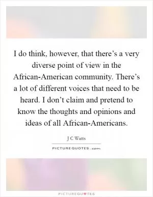 I do think, however, that there’s a very diverse point of view in the African-American community. There’s a lot of different voices that need to be heard. I don’t claim and pretend to know the thoughts and opinions and ideas of all African-Americans Picture Quote #1