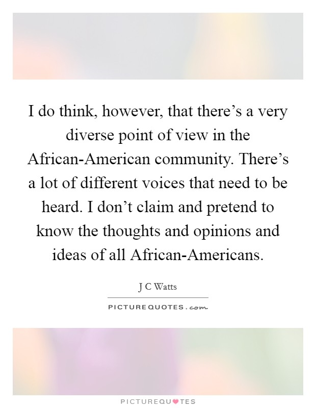 I do think, however, that there's a very diverse point of view in the African-American community. There's a lot of different voices that need to be heard. I don't claim and pretend to know the thoughts and opinions and ideas of all African-Americans Picture Quote #1