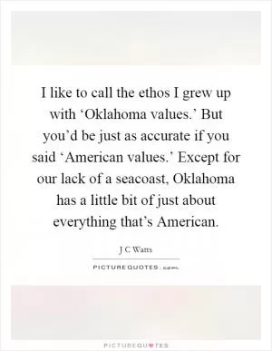 I like to call the ethos I grew up with ‘Oklahoma values.’ But you’d be just as accurate if you said ‘American values.’ Except for our lack of a seacoast, Oklahoma has a little bit of just about everything that’s American Picture Quote #1