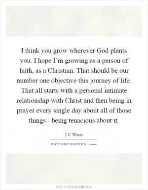 I think you grow wherever God plants you. I hope I’m growing as a person of faith, as a Christian. That should be our number one objective this journey of life. That all starts with a personal intimate relationship with Christ and then being in prayer every single day about all of those things - being tenacious about it Picture Quote #1