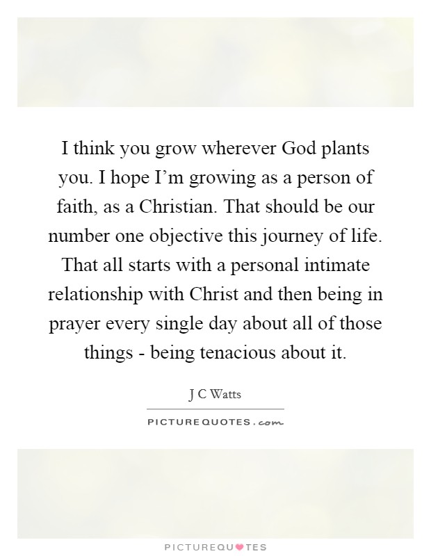 I think you grow wherever God plants you. I hope I'm growing as a person of faith, as a Christian. That should be our number one objective this journey of life. That all starts with a personal intimate relationship with Christ and then being in prayer every single day about all of those things - being tenacious about it Picture Quote #1