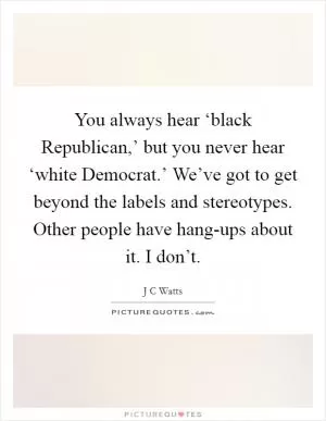 You always hear ‘black Republican,’ but you never hear ‘white Democrat.’ We’ve got to get beyond the labels and stereotypes. Other people have hang-ups about it. I don’t Picture Quote #1