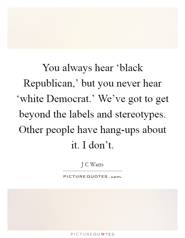 You always hear ‘black Republican,' but you never hear ‘white Democrat.' We've got to get beyond the labels and stereotypes. Other people have hang-ups about it. I don't Picture Quote #1