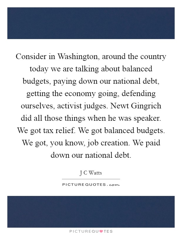 Consider in Washington, around the country today we are talking about balanced budgets, paying down our national debt, getting the economy going, defending ourselves, activist judges. Newt Gingrich did all those things when he was speaker. We got tax relief. We got balanced budgets. We got, you know, job creation. We paid down our national debt Picture Quote #1
