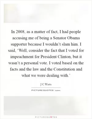 In 2008, as a matter of fact, I had people accusing me of being a Senator Obama supporter because I wouldn’t slam him. I said, ‘Well, consider the fact that I voted for impeachment for President Clinton, but it wasn’t a personal vote. I voted based on the facts and the law and the Constitution and what we were dealing with.’ Picture Quote #1