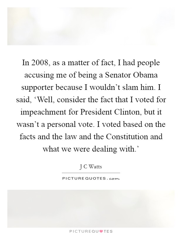 In 2008, as a matter of fact, I had people accusing me of being a Senator Obama supporter because I wouldn't slam him. I said, ‘Well, consider the fact that I voted for impeachment for President Clinton, but it wasn't a personal vote. I voted based on the facts and the law and the Constitution and what we were dealing with.' Picture Quote #1