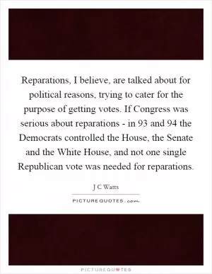 Reparations, I believe, are talked about for political reasons, trying to cater for the purpose of getting votes. If Congress was serious about reparations - in  93 and  94 the Democrats controlled the House, the Senate and the White House, and not one single Republican vote was needed for reparations Picture Quote #1