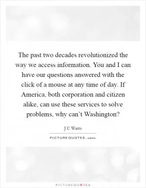 The past two decades revolutionized the way we access information. You and I can have our questions answered with the click of a mouse at any time of day. If America, both corporation and citizen alike, can use these services to solve problems, why can’t Washington? Picture Quote #1