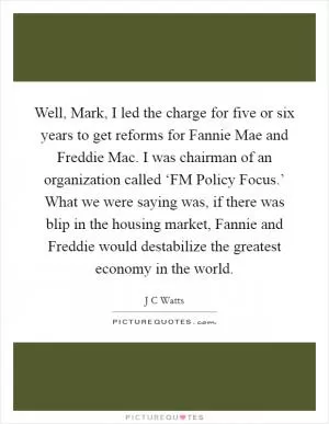 Well, Mark, I led the charge for five or six years to get reforms for Fannie Mae and Freddie Mac. I was chairman of an organization called ‘FM Policy Focus.’ What we were saying was, if there was blip in the housing market, Fannie and Freddie would destabilize the greatest economy in the world Picture Quote #1