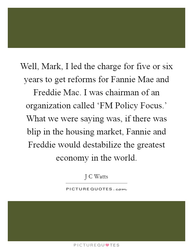 Well, Mark, I led the charge for five or six years to get reforms for Fannie Mae and Freddie Mac. I was chairman of an organization called ‘FM Policy Focus.' What we were saying was, if there was blip in the housing market, Fannie and Freddie would destabilize the greatest economy in the world Picture Quote #1