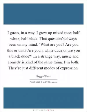 I guess, in a way, I grew up mixed race: half white, half black. That question’s always been on my mind: ‘What are you? Are you this or that? Are you a white dude or are you a black dude?’ In a strange way, music and comedy is kind of the same thing. I’m both. They’re just different modes of expression Picture Quote #1