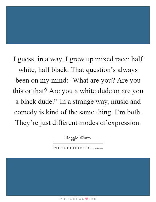 I guess, in a way, I grew up mixed race: half white, half black. That question's always been on my mind: ‘What are you? Are you this or that? Are you a white dude or are you a black dude?' In a strange way, music and comedy is kind of the same thing. I'm both. They're just different modes of expression Picture Quote #1