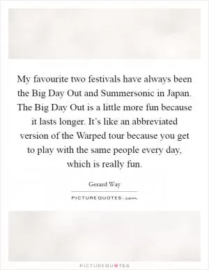 My favourite two festivals have always been the Big Day Out and Summersonic in Japan. The Big Day Out is a little more fun because it lasts longer. It’s like an abbreviated version of the Warped tour because you get to play with the same people every day, which is really fun Picture Quote #1