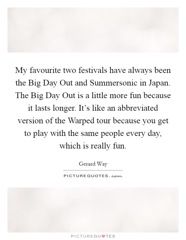 My favourite two festivals have always been the Big Day Out and Summersonic in Japan. The Big Day Out is a little more fun because it lasts longer. It's like an abbreviated version of the Warped tour because you get to play with the same people every day, which is really fun Picture Quote #1