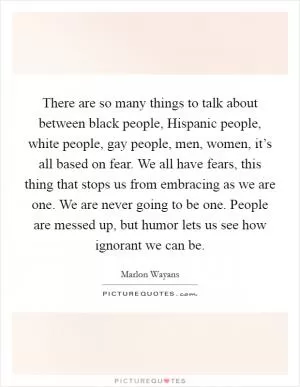 There are so many things to talk about between black people, Hispanic people, white people, gay people, men, women, it’s all based on fear. We all have fears, this thing that stops us from embracing as we are one. We are never going to be one. People are messed up, but humor lets us see how ignorant we can be Picture Quote #1