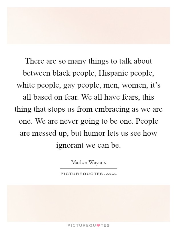 There are so many things to talk about between black people, Hispanic people, white people, gay people, men, women, it's all based on fear. We all have fears, this thing that stops us from embracing as we are one. We are never going to be one. People are messed up, but humor lets us see how ignorant we can be Picture Quote #1