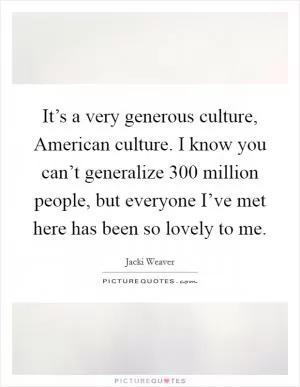 It’s a very generous culture, American culture. I know you can’t generalize 300 million people, but everyone I’ve met here has been so lovely to me Picture Quote #1