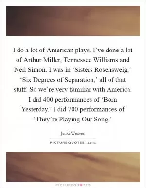 I do a lot of American plays. I’ve done a lot of Arthur Miller, Tennessee Williams and Neil Simon. I was in ‘Sisters Rosensweig,’ ‘Six Degrees of Separation,’ all of that stuff. So we’re very familiar with America. I did 400 performances of ‘Born Yesterday.’ I did 700 performances of ‘They’re Playing Our Song.’ Picture Quote #1