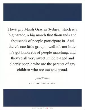 I love gay Mardi Gras in Sydney, which is a big parade, a big march that thousands and thousands of people participate in. And there’s one little group... well it’s not little, it’s got hundreds of people marching, and they’re all very sweet, middle-aged and elderly people who are the parents of gay children who are out and proud Picture Quote #1